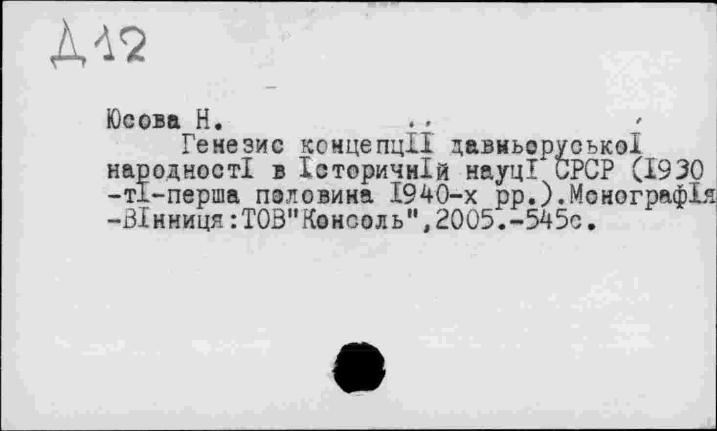 ﻿À<2
Юсова H.
Генезис концепції давньоруської народності в Історичній науці* СРСР (1930 -тї-перша половина 1940-х рр.).Монографія -Вінниця : TOS"Консоль”,2005.-545с.